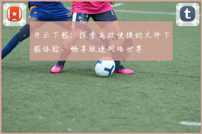开云下载：探索高效便捷的文件下载体验，畅享极速网络世界